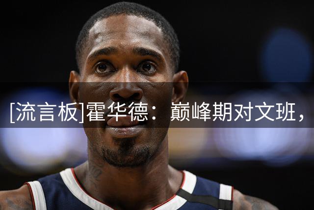 [流言板]霍华德：巅峰期对文班，我会希望他多投超远三分